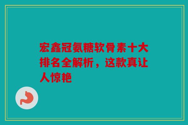 宏鑫冠氨糖软骨素十大排名全解析,这款真让人惊艳 宏鑫冠氨糖软骨素十大排名全解析,这款真让人惊艳