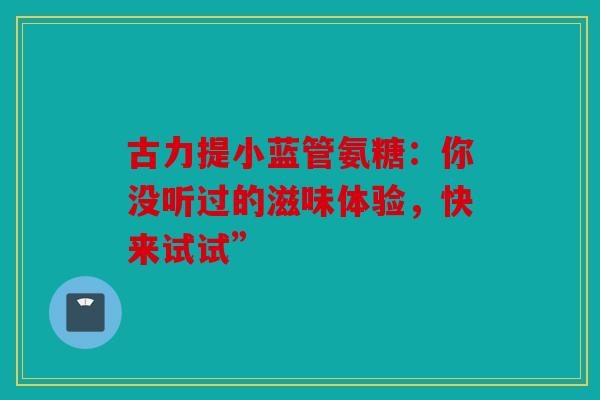 古力提小蓝管氨糖:你没听过的滋味体验,快来试试” 古力提小蓝管氨糖:你没听过的滋味体验,快来试试”