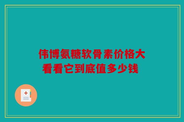 伟博氨糖软骨素价格大 看看它到底值多少钱 伟博氨糖软骨素价格大 看看它到底值多少钱