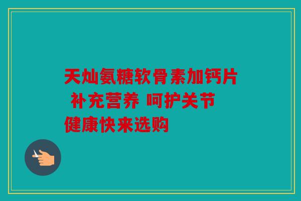 天灿氨糖软骨素加钙片 补充营养 呵护关节健康快来选购 天灿氨糖软骨素加钙片 补充营养 呵护关节健康快来选购