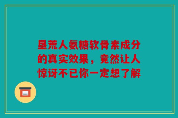 垦荒人氨糖软骨素成分的真实效果,竟然让人惊讶不已你一定想了解 垦荒人氨糖软骨素成分的真实效果,竟然让人惊讶不已你一定想了解