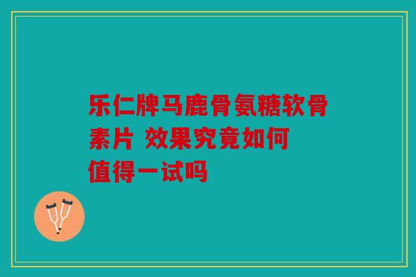 乐仁牌马鹿骨氨糖软骨素片 效果究竟如何 值得一试吗