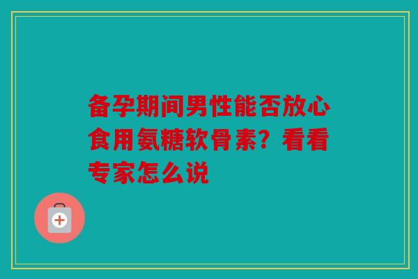 备孕期间男性能否放心食用氨糖软骨素?看看专家怎么说 备孕期间男性能否放心食用氨糖软骨素?看看专家怎么说