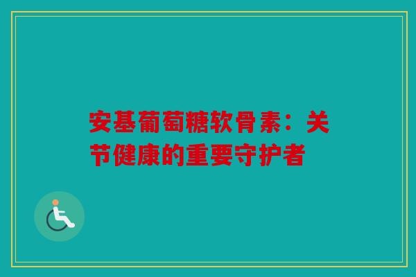 安基葡萄糖软骨素:关节健康的重要守护者 安基葡萄糖软骨素:关节健康的重要守护者