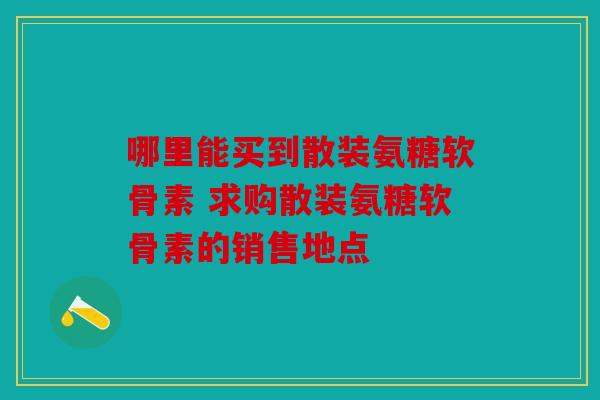 哪里能买到散装氨糖软骨素 求购散装氨糖软骨素的销售地点 哪里能买到散装氨糖软骨素 求购散装氨糖软骨素的销售地点