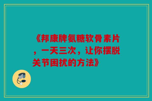《邦康牌氨糖软骨素片，一天三次，让你摆脱关节困扰的方法》
