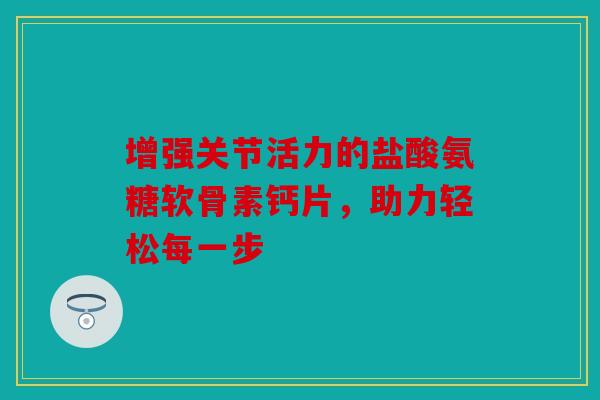 增强关节活力的盐酸氨糖软骨素钙片，助力轻松每一步