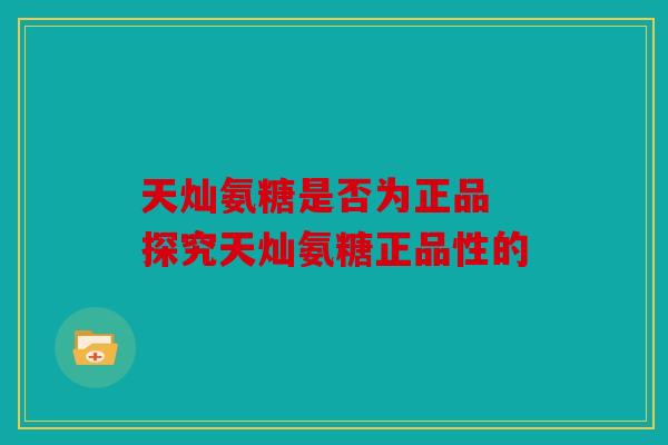 天灿氨糖是否为正品 探究天灿氨糖正品性的 天灿氨糖是否为正品 探究天灿氨糖正品性的