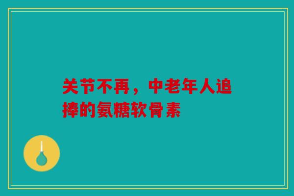 关节不再,中老年人追捧的氨糖软骨素 关节不再,中老年人追捧的氨糖软骨素