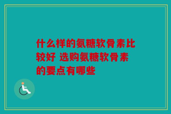 什么样的氨糖软骨素比较好 选购氨糖软骨素的要点有哪些 什么样的氨糖软骨素比较好 选购氨糖软骨素的要点有哪些