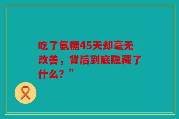 吃了氨糖45天却毫无改善,背后到底隐藏了什么?” 吃了氨糖45天却毫无改善,背后到底隐藏了什么?”