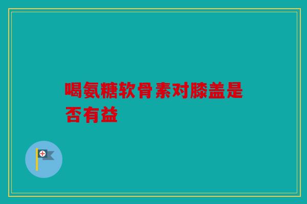 喝氨糖软骨素对膝盖是否有益
