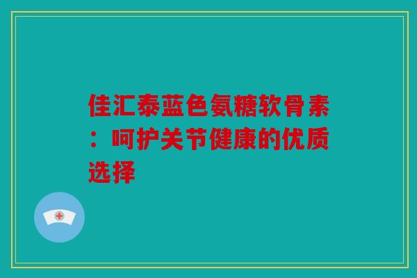 佳汇泰蓝色氨糖软骨素：呵护关节健康的优质选择
