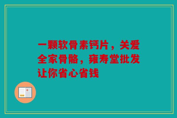 一颗软骨素钙片,关爱全家骨骼,雍寿堂批发让你省心省钱 一颗软骨素钙片,关爱全家骨骼,雍寿堂批发让你省心省钱