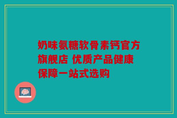 奶味氨糖软骨素钙官方旗舰店 优质产品健康保障一站式选购