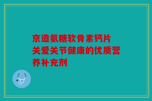 京造氨糖软骨素钙片 关爱关节健康的优质营养补充剂 京造氨糖软骨素钙片 关爱关节健康的优质营养补充剂