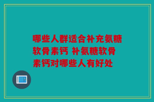哪些人群适合补充氨糖软骨素钙 补氨糖软骨素钙对哪些人有好处 哪些人群适合补充氨糖软骨素钙 补氨糖软骨素钙对哪些人有好处