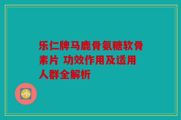 乐仁牌马鹿骨氨糖软骨素片 功效作用及适用人群全解析