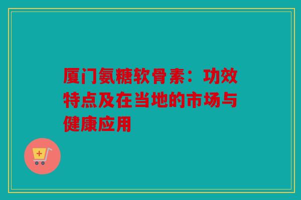 厦门氨糖软骨素:功效特点及在当地的市场与健康应用 厦门氨糖软骨素:功效特点及在当地的市场与健康应用