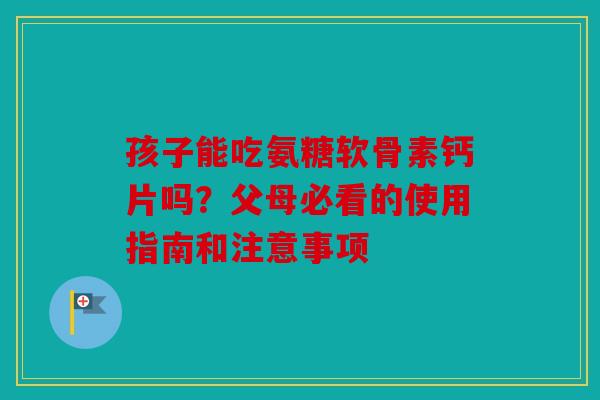 孩子能吃氨糖软骨素钙片吗？父母必看的使用指南和注意事项