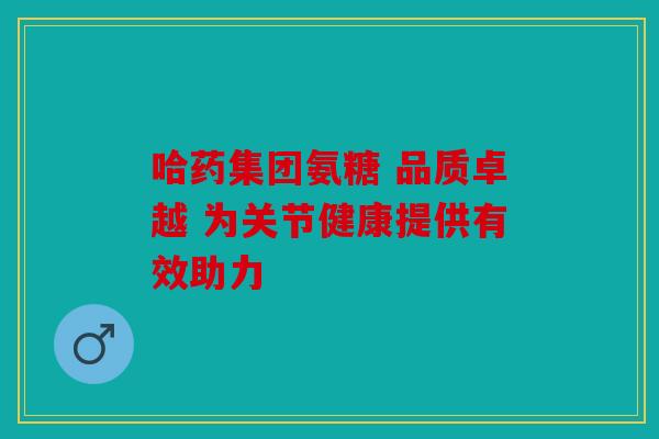 哈药集团氨糖 品质卓越 为关节健康提供有效助力 哈药集团氨糖 品质卓越 为关节健康提供有效助力