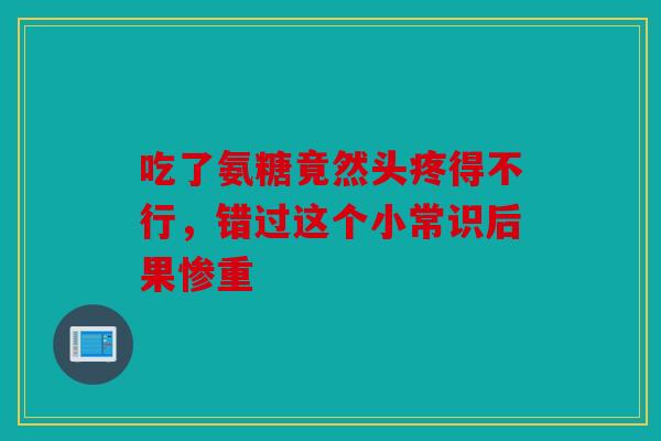 吃了氨糖竟然头疼得不行，错过这个小常识后果惨重