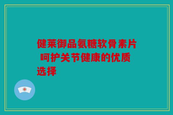 健莱御品氨糖软骨素片 呵护关节健康的优质选择