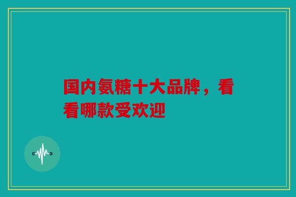 国内氨糖十大品牌,看看哪款受欢迎 国内氨糖十大品牌,看看哪款受欢迎