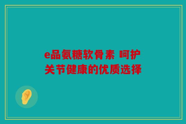 e品氨糖软骨素 呵护关节健康的优质选择 e品氨糖软骨素 呵护关节健康的优质选择