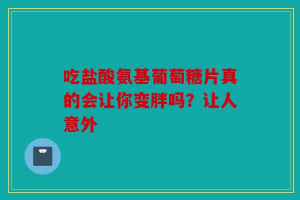吃盐酸氨基葡萄糖片真的会让你变胖吗?让人意外 吃盐酸氨基葡萄糖片真的会让你变胖吗?让人意外