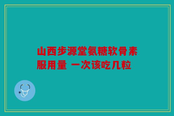 山西步源堂氨糖软骨素服用量 一次该吃几粒 山西步源堂氨糖软骨素服用量 一次该吃几粒