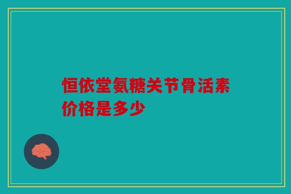 恒依堂氨糖关节骨活素价格是多少 恒依堂氨糖关节骨活素价格是多少
