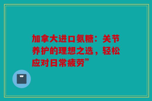 加拿大进口氨糖:关节养护的理想之选,轻松应对日常疲劳” 加拿大进口氨糖:关节养护的理想之选,轻松应对日常疲劳”