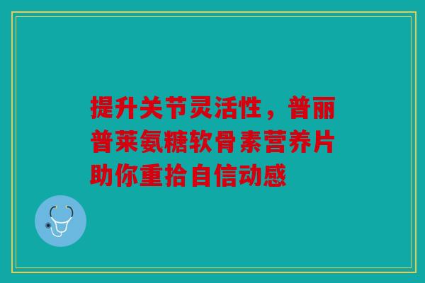提升关节灵活性,普丽普莱氨糖软骨素营养片助你重拾自信动感 提升关节灵活性,普丽普莱氨糖软骨素营养片助你重拾自信动感