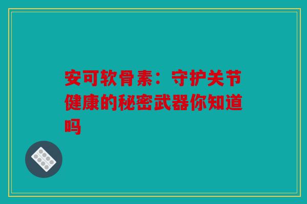 安可软骨素：守护关节健康的秘密武器你知道吗