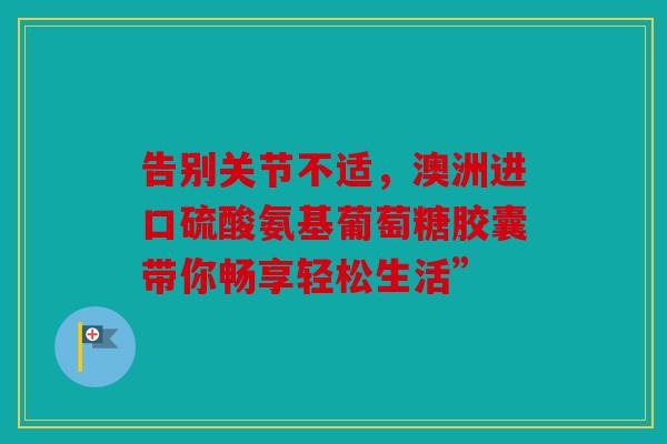 告别关节不适，澳洲进口硫酸氨基葡萄糖胶囊带你畅享轻松生活”