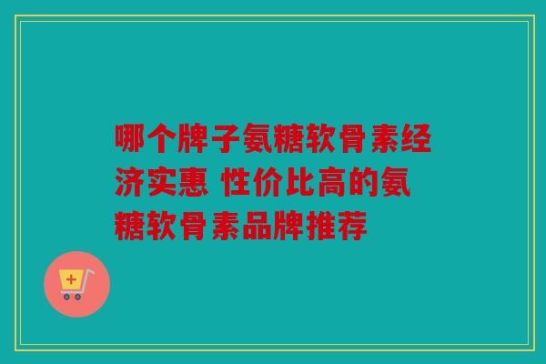 哪个牌子氨糖软骨素经济实惠 性价比高的氨糖软骨素品牌推荐 哪个牌子氨糖软骨素经济实惠 性价比高的氨糖软骨素品牌推荐