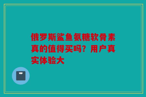 俄罗斯鲨鱼氨糖软骨素真的值得买吗?用户真实体验大 俄罗斯鲨鱼氨糖软骨素真的值得买吗?用户真实体验大