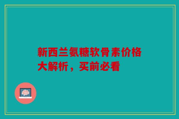 新西兰氨糖软骨素价格大解析,买前必看 新西兰氨糖软骨素价格大解析,买前必看