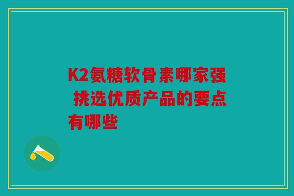 K2氨糖软骨素哪家强 挑选优质产品的要点有哪些