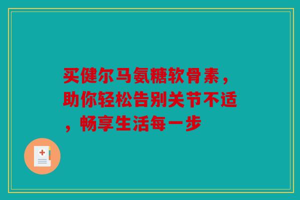 买健尔马氨糖软骨素，助你轻松告别关节不适，畅享生活每一步