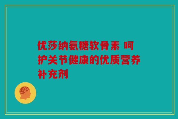 优莎纳氨糖软骨素 呵护关节健康的优质营养补充剂 优莎纳氨糖软骨素 呵护关节健康的优质营养补充剂