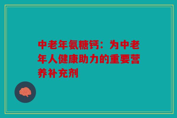 中老年氨糖钙：为中老年人健康助力的重要营养补充剂