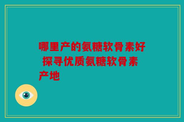 哪里产的氨糖软骨素好 探寻优质氨糖软骨素产地