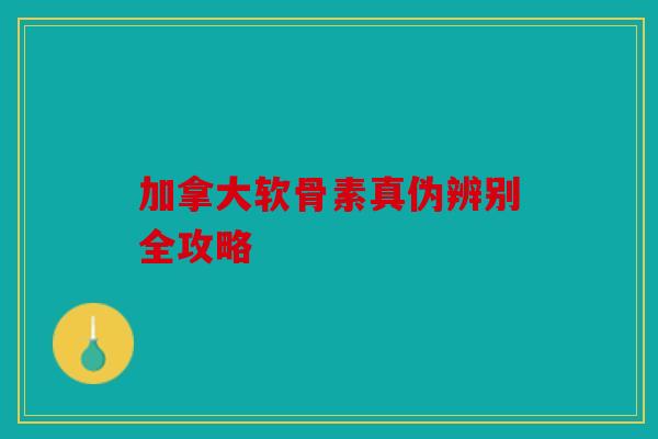 加拿大软骨素真伪辨别全攻略