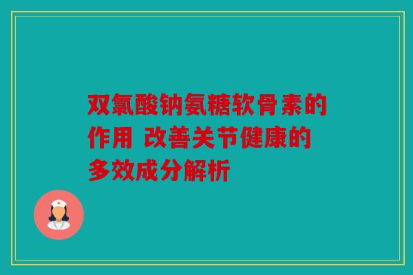 双氯酸钠氨糖软骨素的作用 改善关节健康的多效成分解析 双氯酸钠氨糖软骨素的作用 改善关节健康的多效成分解析
