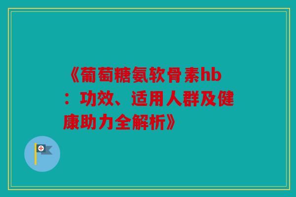 《葡萄糖氨软骨素hb:功效、适用人群及健康助力全解析》 《葡萄糖氨软骨素hb:功效、适用人群及健康助力全解析》