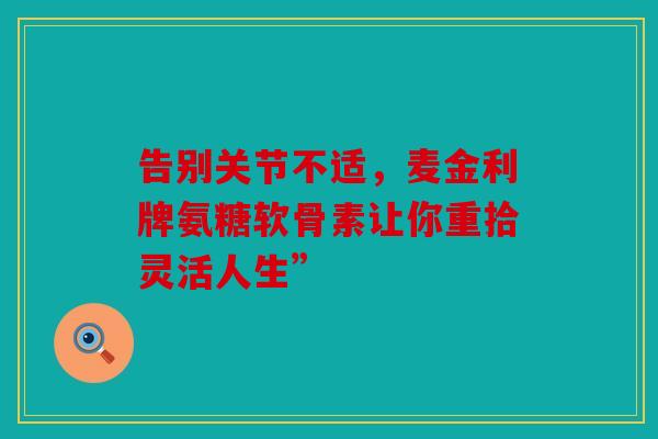 告别关节不适,麦金利牌氨糖软骨素让你重拾灵活人生” 告别关节不适,麦金利牌氨糖软骨素让你重拾灵活人生”