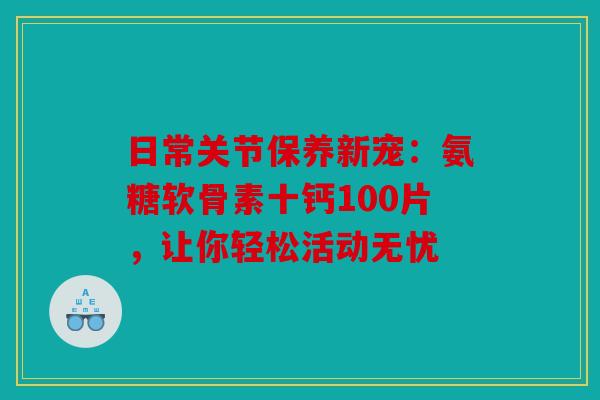 日常关节保养新宠:氨糖软骨素十钙100片,让你轻松活动无忧 日常关节保养新宠:氨糖软骨素十钙100片,让你轻松活动无忧