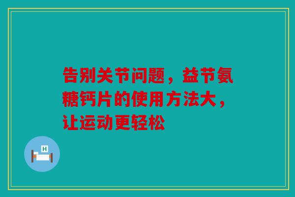 告别关节问题,益节氨糖钙片的使用方法大,让运动更轻松 告别关节问题,益节氨糖钙片的使用方法大,让运动更轻松